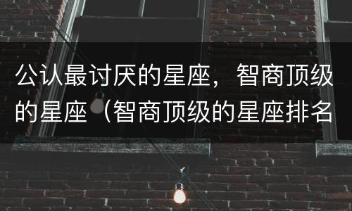 公认最讨厌的星座，智商顶级的星座（智商顶级的星座排名）