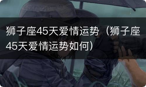 狮子座45天爱情运势（狮子座45天爱情运势如何）
