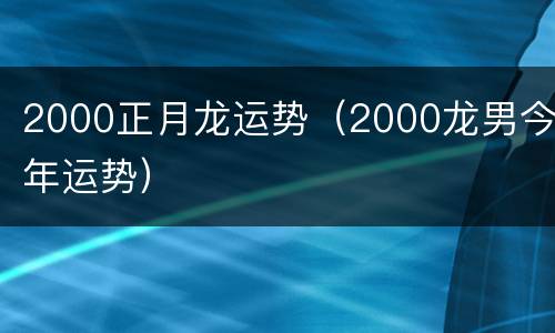 2000正月龙运势（2000龙男今年运势）