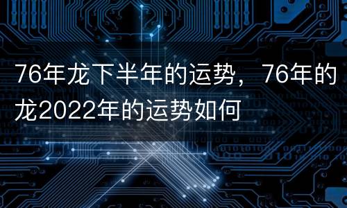 76年龙下半年的运势，76年的龙2022年的运势如何
