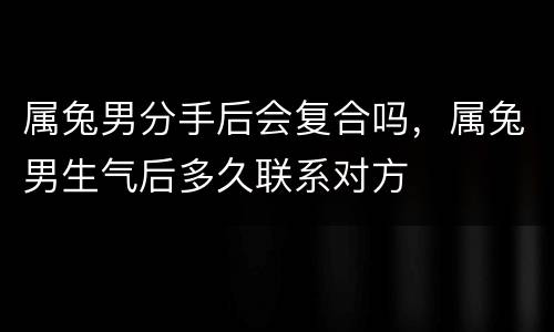 属兔男分手后会复合吗，属兔男生气后多久联系对方
