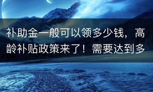 补助金一般可以领多少钱，高龄补贴政策来了！需要达到多少岁才可以领钱？每