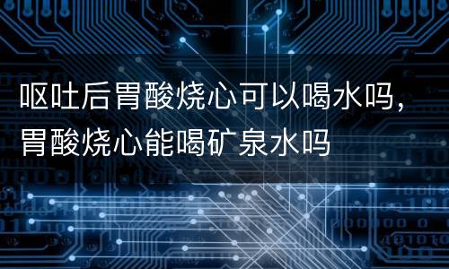 呕吐后胃酸烧心可以喝水吗，胃酸烧心能喝矿泉水吗