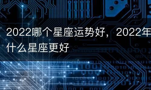 2022哪个星座运势好，2022年什么星座更好