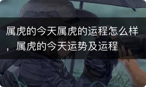 属虎的今天属虎的运程怎么样，属虎的今天运势及运程
