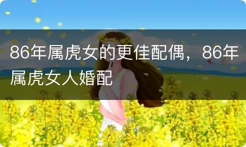 86年属虎女的更佳配偶，86年属虎女人婚配