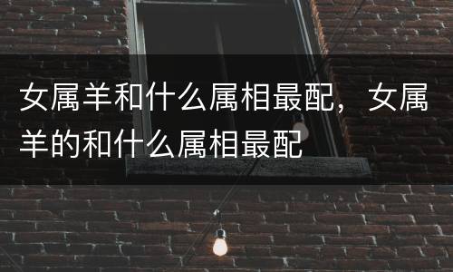 女属羊和什么属相最配，女属羊的和什么属相最配