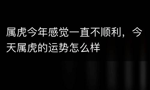 属虎今年感觉一直不顺利，今天属虎的运势怎么样