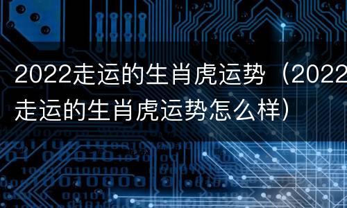2022走运的生肖虎运势（2022走运的生肖虎运势怎么样）