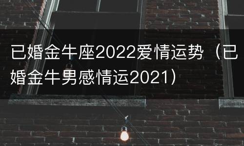 已婚金牛座2022爱情运势（已婚金牛男感情运2021）
