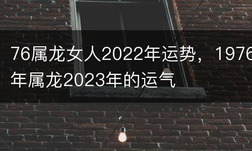 76属龙女人2022年运势，1976年属龙2023年的运气