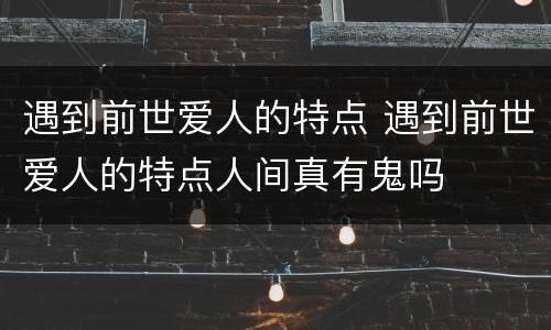 遇到前世爱人的特点 遇到前世爱人的特点人间真有鬼吗