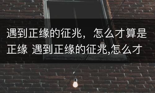 遇到正缘的征兆，怎么才算是正缘 遇到正缘的征兆,怎么才算是正缘出现