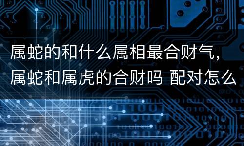 属蛇的和什么属相最合财气，属蛇和属虎的合财吗 配对怎么样