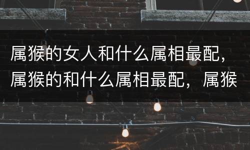 属猴的女人和什么属相最配，属猴的和什么属相最配，属猴和属龙的