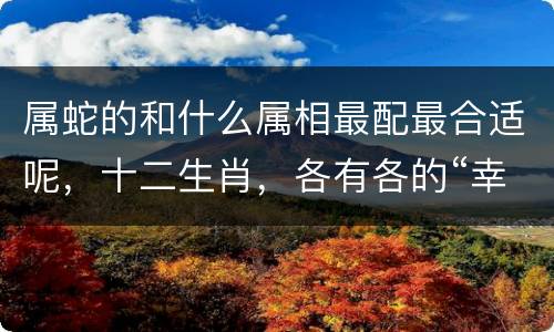 属蛇的和什么属相最配最合适呢，十二生肖，各有各的“幸运花”，