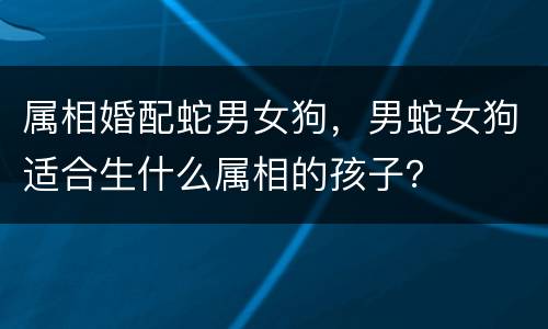 属相婚配蛇男女狗，男蛇女狗适合生什么属相的孩子？