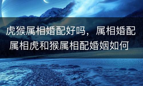 虎猴属相婚配好吗，属相婚配 属相虎和猴属相配婚姻如何