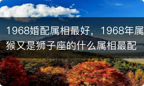 1968婚配属相最好，1968年属猴又是狮子座的什么属相最配
