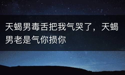 天蝎男毒舌把我气哭了，天蝎男老是气你损你