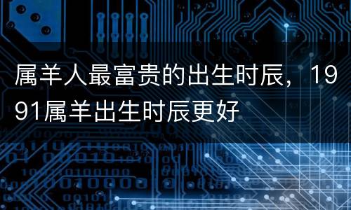 属羊人最富贵的出生时辰，1991属羊出生时辰更好