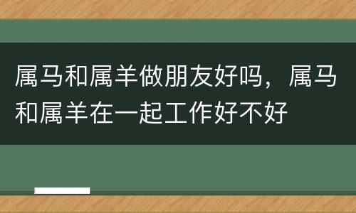 属马和属羊做朋友好吗，属马和属羊在一起工作好不好