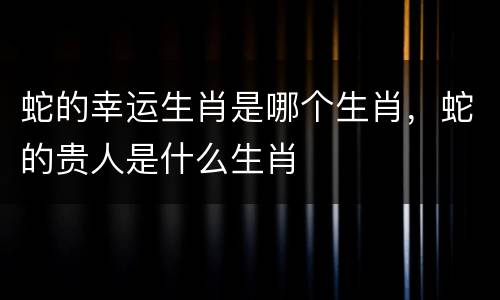 蛇的幸运生肖是哪个生肖，蛇的贵人是什么生肖