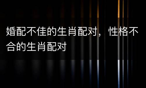 婚配不佳的生肖配对，性格不合的生肖配对