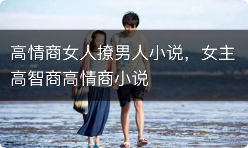高情商女人撩男人小说，女主高智商高情商小说