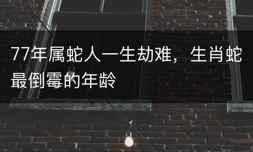 77年属蛇人一生劫难，生肖蛇最倒霉的年龄