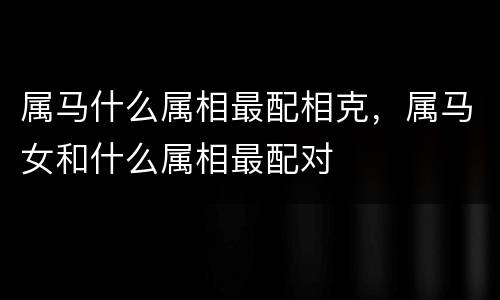 属马什么属相最配相克，属马女和什么属相最配对
