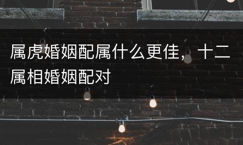 属虎婚姻配属什么更佳，十二属相婚姻配对