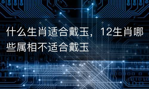 什么生肖适合戴玉，12生肖哪些属相不适合戴玉