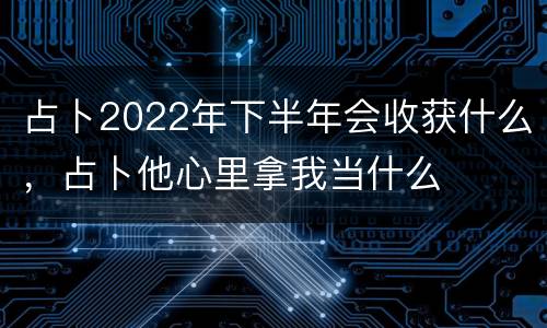 占卜2022年下半年会收获什么，占卜他心里拿我当什么