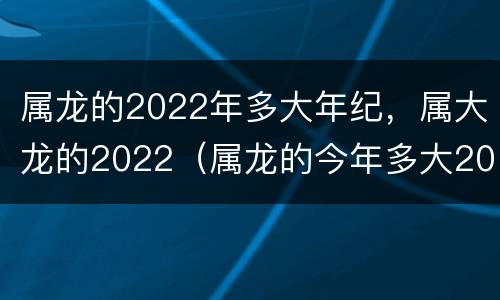 属龙的2022年多大年纪，属大龙的2022（属龙的今年多大2022）