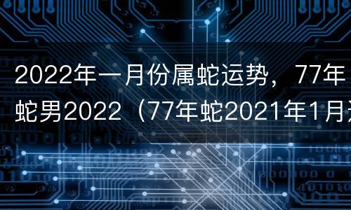 2022年一月份属蛇运势，77年蛇男2022（77年蛇2021年1月运势）