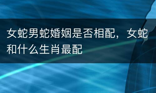 女蛇男蛇婚姻是否相配，女蛇和什么生肖最配