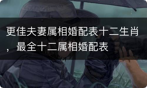 更佳夫妻属相婚配表十二生肖，最全十二属相婚配表