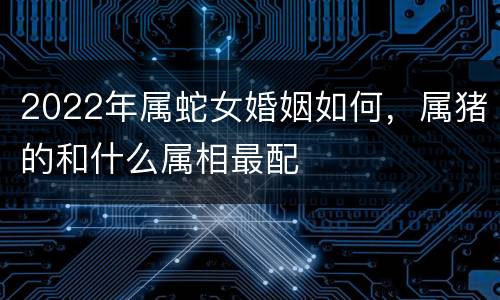 2022年属蛇女婚姻如何，属猪的和什么属相最配