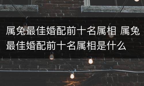 属兔最佳婚配前十名属相 属兔最佳婚配前十名属相是什么
