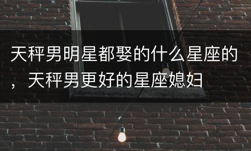 天秤男明星都娶的什么星座的，天秤男更好的星座媳妇