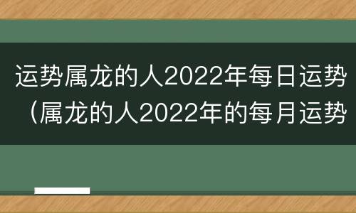 运势属龙的人2022年每日运势（属龙的人2022年的每月运势及运程）