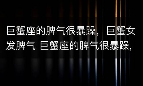 巨蟹座的脾气很暴躁，巨蟹女发脾气 巨蟹座的脾气很暴躁,巨蟹女发脾气了