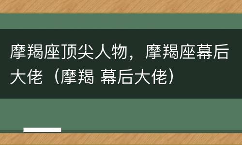 摩羯座顶尖人物，摩羯座幕后大佬（摩羯 幕后大佬）