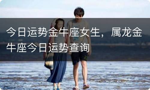 今日运势金牛座女生，属龙金牛座今日运势查询