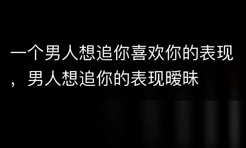 一个男人想追你喜欢你的表现，男人想追你的表现暧昧