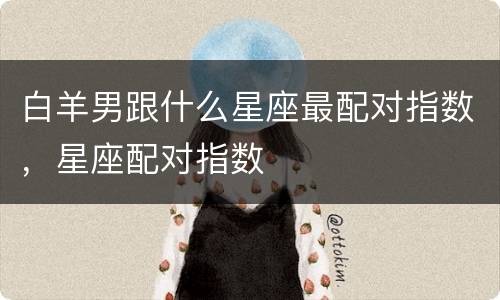 白羊男跟什么星座最配对指数，星座配对指数