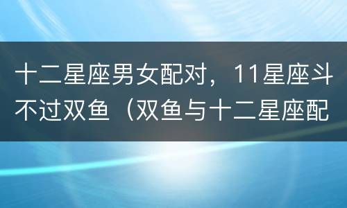 十二星座男女配对，11星座斗不过双鱼（双鱼与十二星座配对）