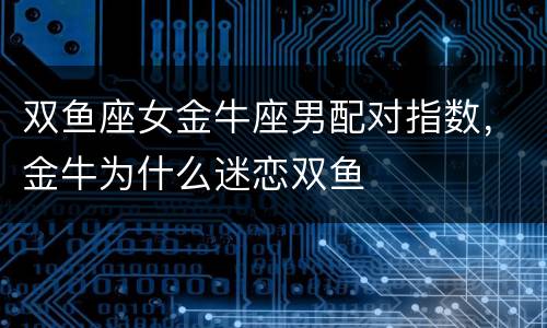 双鱼座女金牛座男配对指数，金牛为什么迷恋双鱼