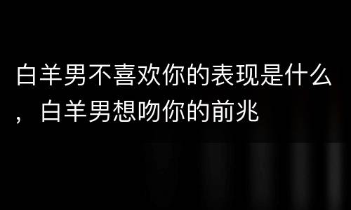 白羊男不喜欢你的表现是什么，白羊男想吻你的前兆